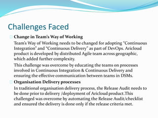 Challenges Faced
Change in Team’s Way of Working
Team’s Way of Working needs to be changed for adopting “Continuous
Integration” and “Continuous Delivery” as part of DevOps. Aricloud
product is developed by distributed Agile team across geographic,
which added further complexity.
This challenge was overcome by educating the teams on processes
involved in Continuous Integration & Continuous Delivery and
ensuring the effective communication between teams in DSMs.
Organisation Delivery processes
In traditional organisation delivery process, the Release Audit needs to
be done prior to delivery /deployment of Aricloud product.This
challenged was overcome by automating the Release Audit/checklist
and ensured the delivery is done only if the release criteria met.
 