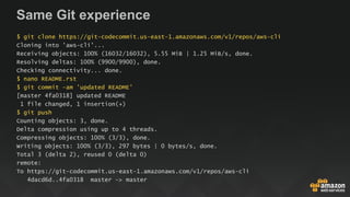 Same Git experience
$ git clone https://git-codecommit.us-east-1.amazonaws.com/v1/repos/aws-cli
Cloning into 'aws-cli'...
Receiving objects: 100% (16032/16032), 5.55 MiB | 1.25 MiB/s, done.
Resolving deltas: 100% (9900/9900), done.
Checking connectivity... done.
$ nano README.rst
$ git commit -am 'updated README'
[master 4fa0318] updated README
1 file changed, 1 insertion(+)
$ git push
Counting objects: 3, done.
Delta compression using up to 4 threads.
Compressing objects: 100% (3/3), done.
Writing objects: 100% (3/3), 297 bytes | 0 bytes/s, done.
Total 3 (delta 2), reused 0 (delta 0)
remote:
To https://git-codecommit.us-east-1.amazonaws.com/v1/repos/aws-cli
4dacd6d..4fa0318 master -> master
 