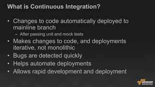 What is Continuous Integration?
• Changes to code automatically deployed to
mainline branch
– After passing unit and mock tests
• Makes changes to code, and deployments
iterative, not monolithic
• Bugs are detected quickly
• Helps automate deployments
• Allows rapid development and deployment
 