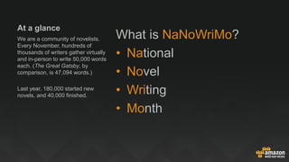 At a glance
What is NaNoWriMo?
• National
• Novel
• Writing
• Month
We are a community of novelists.
Every November, hundreds of
thousands of writers gather virtually
and in-person to write 50,000 words
each. (The Great Gatsby, by
comparison, is 47,094 words.)
Last year, 180,000 started new
novels, and 40,000 finished.
 