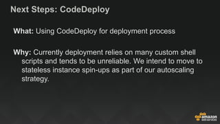 Next Steps: CodeDeploy
What: Using CodeDeploy for deployment process
Why: Currently deployment relies on many custom shell
scripts and tends to be unreliable. We intend to move to
stateless instance spin-ups as part of our autoscaling
strategy.
 