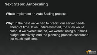 Next Steps: Autoscaling
What: Implement an Auto Scaling process
Why: In the past we’ve had to predict our server needs
ahead of time. If we underestimated, the sites would
crash; if we overestimated, we weren’t using our small
budget effectively. And the planning process consumed
too much staff time.
 