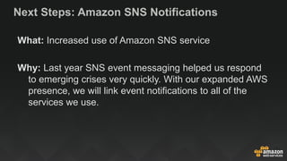 Next Steps: Amazon SNS Notifications
What: Increased use of Amazon SNS service
Why: Last year SNS event messaging helped us respond
to emerging crises very quickly. With our expanded AWS
presence, we will link event notifications to all of the
services we use.
 
