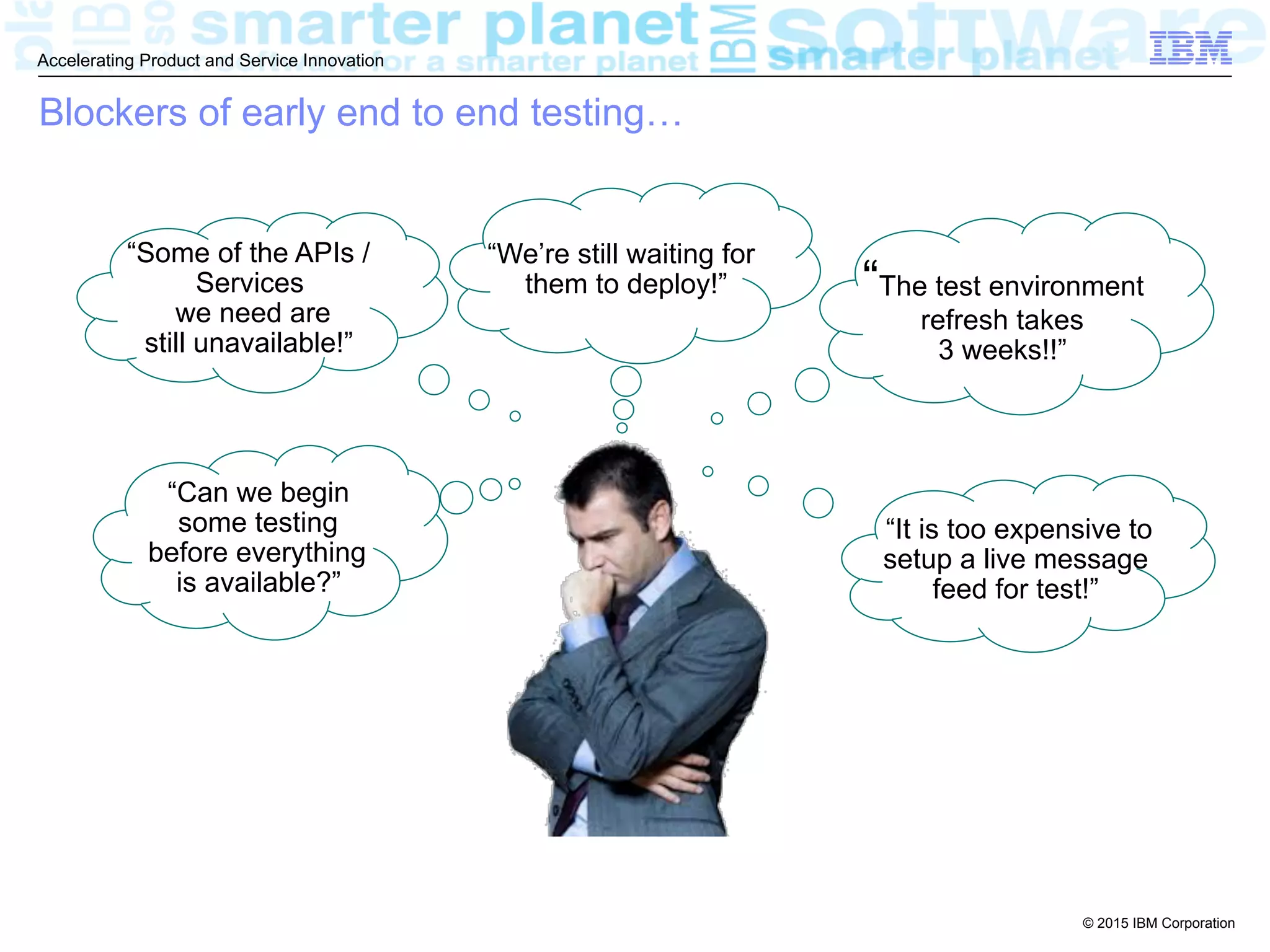 © 2015 IBM Corporation
Accelerating Product and Service Innovation
Blockers of early end to end testing…
“The test environment
refresh takes
3 weeks!!”
“Some of the APIs /
Services
we need are
still unavailable!”
“Can we begin
some testing
before everything
is available?”
“It is too expensive to
setup a live message
feed for test!”
“We’re still waiting for
them to deploy!”
 