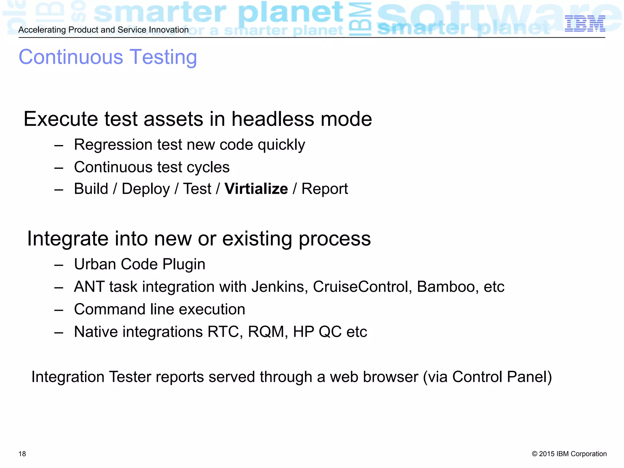 © 2015 IBM Corporation
Accelerating Product and Service Innovation
Continuous Testing
Execute test assets in headless mode
–  Regression test new code quickly
–  Continuous test cycles
–  Build / Deploy / Test / Virtialize / Report
Integrate into new or existing process
–  Urban Code Plugin
–  ANT task integration with Jenkins, CruiseControl, Bamboo, etc
–  Command line execution
–  Native integrations RTC, RQM, HP QC etc
Integration Tester reports served through a web browser (via Control Panel)
18
 