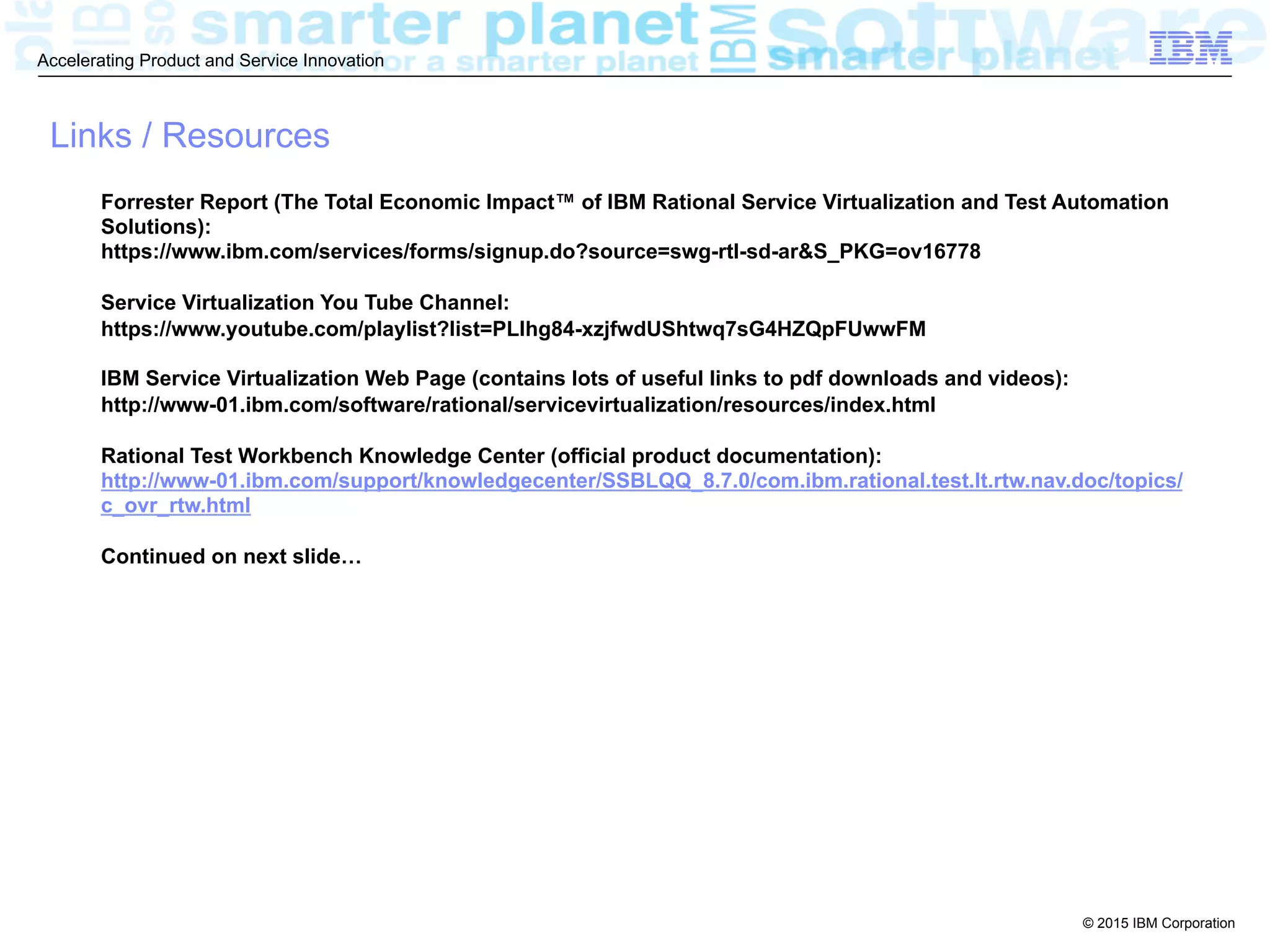 © 2015 IBM Corporation
Accelerating Product and Service Innovation
Links / Resources
Forrester Report (The Total Economic Impact™ of IBM Rational Service Virtualization and Test Automation
Solutions):
https://www.ibm.com/services/forms/signup.do?source=swg-rtl-sd-ar&S_PKG=ov16778
Service Virtualization You Tube Channel:
https://www.youtube.com/playlist?list=PLlhg84-xzjfwdUShtwq7sG4HZQpFUwwFM
IBM Service Virtualization Web Page (contains lots of useful links to pdf downloads and videos):
http://www-01.ibm.com/software/rational/servicevirtualization/resources/index.html
Rational Test Workbench Knowledge Center (official product documentation):
http://www-01.ibm.com/support/knowledgecenter/SSBLQQ_8.7.0/com.ibm.rational.test.lt.rtw.nav.doc/topics/
c_ovr_rtw.html
Continued on next slide…
 