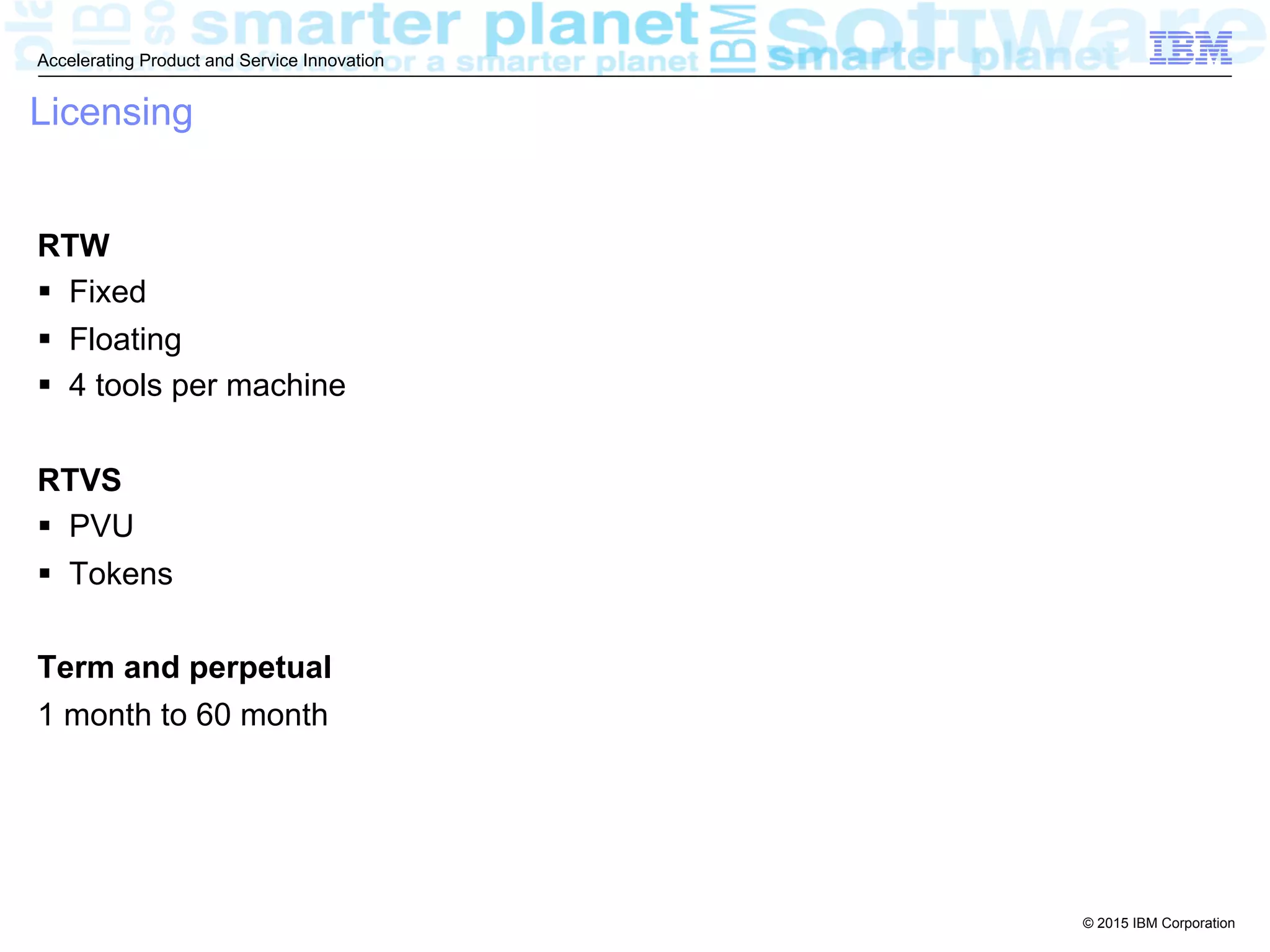 © 2015 IBM Corporation
Accelerating Product and Service Innovation
Licensing
RTW
§  Fixed
§  Floating
§  4 tools per machine
RTVS
§  PVU
§  Tokens
Term and perpetual
1 month to 60 month
 