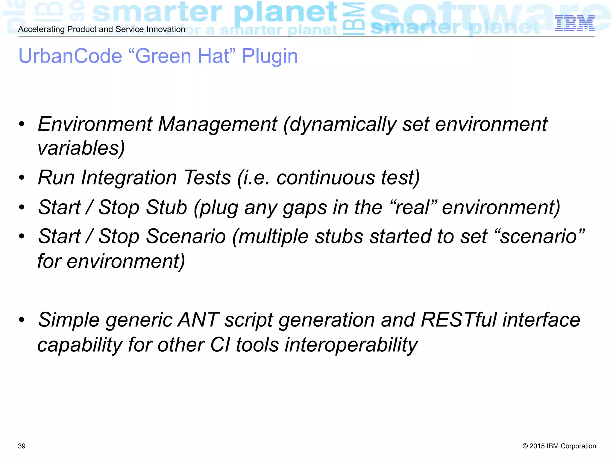 © 2015 IBM Corporation
Accelerating Product and Service Innovation
UrbanCode “Green Hat” Plugin
•  Environment Management (dynamically set environment
variables)
•  Run Integration Tests (i.e. continuous test)
•  Start / Stop Stub (plug any gaps in the “real” environment)
•  Start / Stop Scenario (multiple stubs started to set “scenario”
for environment)
•  Simple generic ANT script generation and RESTful interface
capability for other CI tools interoperability
39
 