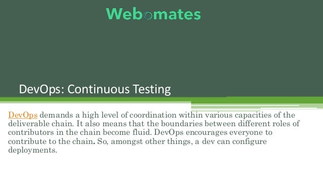 DevOps: Continuous Testing
DevOps demands a high level of coordination within various capacities of the
deliverable chain. It also means that the boundaries between different roles of
contributors in the chain become fluid. DevOps encourages everyone to
contribute to the chain. So, amongst other things, a dev can configure
deployments.
 