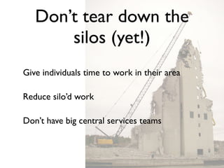 Don’t tear down the
       silos (yet!)
Give individuals time to work in their area

Reduce silo’d work

Don’t have big central services teams
 