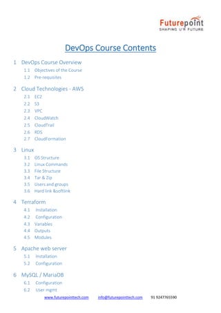 www.futurepointtech.com info@futurepointtech.com 91 9247765590
DevOps Course Contents
1 DevOps Course Overview
1.1 Objectives of the Course
1.2 Pre-requisites
2 Cloud Technologies - AWS
2.1 EC2
2.2 S3
2.3 VPC
2.4 CloudWatch
2.5 CloudTrail
2.6 RDS
2.7 CloudFormation
3 Linux
3.1 OS Structure
3.2 Linux Commands
3.3 File Structure
3.4 Tar & Zip
3.5 Users and groups
3.6 Hard link &softlink
4 Terraform
4.1 Installation
4.2 Configuration
4.3 Variables
4.4 Outputs
4.5 Modules
5 Apache web server
5.1 Installation
5.2 Configuration
6 MySQL / MariaDB
6.1 Configuration
6.2 User mgmt
 