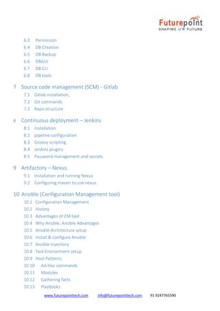 www.futurepointtech.com info@futurepointtech.com 91 9247765590
6.3 Permission
6.4 DB Creation
6.5 DB Backup
6.6 DBGUI
6.7 DB CLI
6.8 DB tools
7 Source code management (SCM) - Gitlab
7.1 Gitlab installation,
7.2 Git commands
7.3 Repo structure
8 Continuous deployment – Jenkins
8.1 Installation
8.2 pipeline configuration.
8.3 Groovy scripting.
8.4 Jenkins plugins
8.5 Password management and secrets.
9 Artifactory – Nexus.
9.1 Installation and running Nexus
9.2 Configuring maven to use nexus.
10 Ansible (Configuration Management tool)
10.1 Configuration Management
10.2 History
10.3 Advantages of CM tool
10.4 Why Ansible, Ansible Advantages
10.5 Ansible Architecture setup
10.6 Install & configure Ansible
10.7 Ansible Inventory
10.8 Test Environment setup
10.9 Host Patterns
10.10 Ad-Hoc commands
10.11 Modules
10.12 Gathering facts
10.13 Playbooks
 