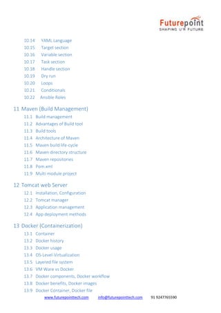 www.futurepointtech.com info@futurepointtech.com 91 9247765590
10.14 YAML Language
10.15 Target section
10.16 Variable section
10.17 Task section
10.18 Handle section
10.19 Dry run
10.20 Loops
10.21 Conditionals
10.22 Ansible Roles
11 Maven (Build Management)
11.1 Build management
11.2 Advantages of Build tool
11.3 Build tools
11.4 Architecture of Maven
11.5 Maven build life-cycle
11.6 Maven directory structure
11.7 Maven repositories
11.8 Pom.xml
11.9 Multi module project
12 Tomcat web Server
12.1 Installation, Configuration
12.2 Tomcat manager
12.3 Application management
12.4 App deployment methods
13 Docker (Containerization)
13.1 Container
13.2 Docker history
13.3 Docker usage
13.4 OS-Level-Virtualization
13.5 Layered file system
13.6 VM Ware vs Docker
13.7 Docker components, Docker workflow
13.8 Docker benefits, Docker images
13.9 Docker Container, Docker file
 