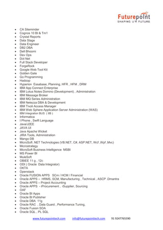 www.futurepointtech.com info@futurepointtech.com 91 9247765590
 CA Siteminder
 Cognos 10 BI & Tm1
 Crystal Reports
 Data Stage
 Data Engineer
 DB2 DBA
 Dell Bhoomi
 Dev Ops
 Dot Net
 Full Stack Developer
 ForgeRock
 Google Web Tool Kit
 Golden Gate
 Go Programming
 Hadoop
 Hyperion Essabase, Planning, HFR , HFM , DRM
 IBM App Connect Enterprise
 IBM Lotus Notes Domino (Development) , Administration
 IBM Message Broker
 IBM MQ Series Administration
 IBM Netezza DBA & Development
 IBM Tivoli Access Manager
 IBM Web Sphere Application Server Administration (WAS)
 IBM Integration BUS ( IIB )
 Informatica
 I Phone , Swift Language
 Java/J2EE
 JAVA UI
 Java Apache Wicket
 JIRA Tools, Administration
 Mango DB
 MicroSoft .NET Technologies (VB.NET, C#, ASP.NET, Wcf ,Wpf ,Mvc)
 Microstrategy
 MicroSoft Business Intelligence MSBI
 MS Power BI
 MuleSoft
 OBIEE 11 g , 12c
 ODI ( Oracle Data Integrator)
 OKTA
 Openstack
 Oracle FUSION APPS SCm / HCM / Financial
 Oracle APPS – HRMS, SCM, Manufacturing , Technical , ASCP .Dmantra
 Oracle APPS – Project Accounting
 Oracle APPS - iProcurement , iSupplier, Sourcing
 OAF
 Oracle BI Apps
 Oracle BI Publisher
 Oracle DBA 11g
 Oracle RAC , Data Guard , Performance Tuning,
 Oracle Fusion SOA
 Oracle SQL , PL SQL
 