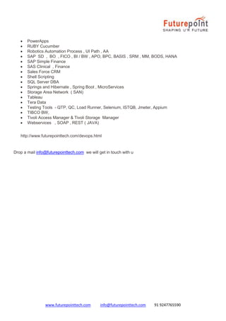 www.futurepointtech.com info@futurepointtech.com 91 9247765590
 PowerApps
 RUBY Cucumber
 Robotics Automation Process , UI Path , AA
 SAP SD , BO , FICO , BI / BW , APO, BPC, BASIS , SRM , MM, BODS, HANA
 SAP Simple Finance
 SAS Clinical , Finance
 Sales Force CRM
 Shell Scripting
 SQL Server DBA
 Springs and Hibernate , Spring Boot , MicroServices
 Storage Area Network ( SAN)
 Tableau
 Tera Data
 Testing Tools - QTP, QC, Load Runner, Selenium, ISTQB, Jmeter, Appium
 TIBCO BW,
 Tivoli Access Manager & Tivoli Storage Manager
 Webservices , SOAP , REST ( JAVA)
http://www.futurepointtech.com/devops.html
Drop a mail info@futurepointtech.com we will get in touch with u
 