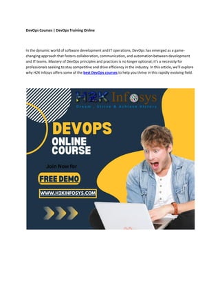 DevOps Courses | DevOps Training Online
In the dynamic world of software development and IT operations, DevOps has emerged as a game-
changing approach that fosters collaboration, communication, and automation between development
and IT teams. Mastery of DevOps principles and practices is no longer optional; it's a necessity for
professionals seeking to stay competitive and drive efficiency in the industry. In this article, we'll explore
why H2K Infosys offers some of the best DevOps courses to help you thrive in this rapidly evolving field.
 