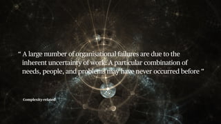 Complexity-related
“ A large number of organisational failures are due to the
inherent uncertainty of work: A particular combination of
needs, people, and problems may have never occurred before ”
 