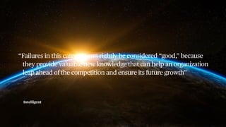 Intelligent
“Failures in this category can rightly be considered “good,” because
they provide valuable new knowledge that can help an organization
leap ahead of the competition and ensure its future growth”
 