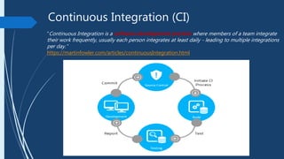 Continuous Integration (CI)
“Continuous Integration is a software development practice where members of a team integrate
their work frequently, usually each person integrates at least daily - leading to multiple integrations
per day.”
https://martinfowler.com/articles/continuousIntegration.html
 
