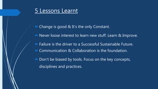 5 Lessons Learnt
 Change is good & It’s the only Constant.
 Never loose interest to learn new stuff. Learn & Improve.
 Failure is the driver to a Successful Sustainable Future.
 Communication & Collaboration is the foundation.
 Don’t be biased by tools. Focus on the key concepts,
disciplines and practices.
 