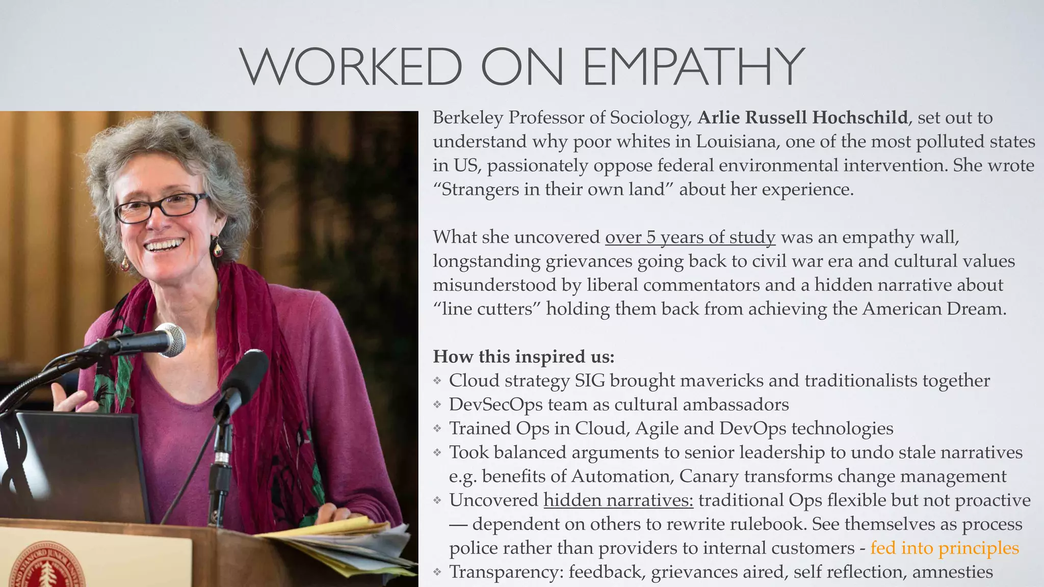 WORKED ON EMPATHY
Berkeley Professor of Sociology, Arlie Russell Hochschild, set out to
understand why poor whites in Louisiana, one of the most polluted states
in US, passionately oppose federal environmental intervention. She wrote
“Strangers in their own land” about her experience.
What she uncovered over 5 years of study was an empathy wall,
longstanding grievances going back to civil war era and cultural values
misunderstood by liberal commentators and a hidden narrative about
“line cutters” holding them back from achieving the American Dream.
How this inspired us:
❖ Cloud strategy SIG brought mavericks and traditionalists together
❖ DevSecOps team as cultural ambassadors
❖ Trained Ops in Cloud, Agile and DevOps technologies
❖ Took balanced arguments to senior leadership to undo stale narratives
e.g. beneﬁts of Automation, Canary transforms change management
❖ Uncovered hidden narratives: traditional Ops ﬂexible but not proactive
— dependent on others to rewrite rulebook. See themselves as process
police rather than providers to internal customers - fed into principles
❖ Transparency: feedback, grievances aired, self reﬂection, amnesties
 