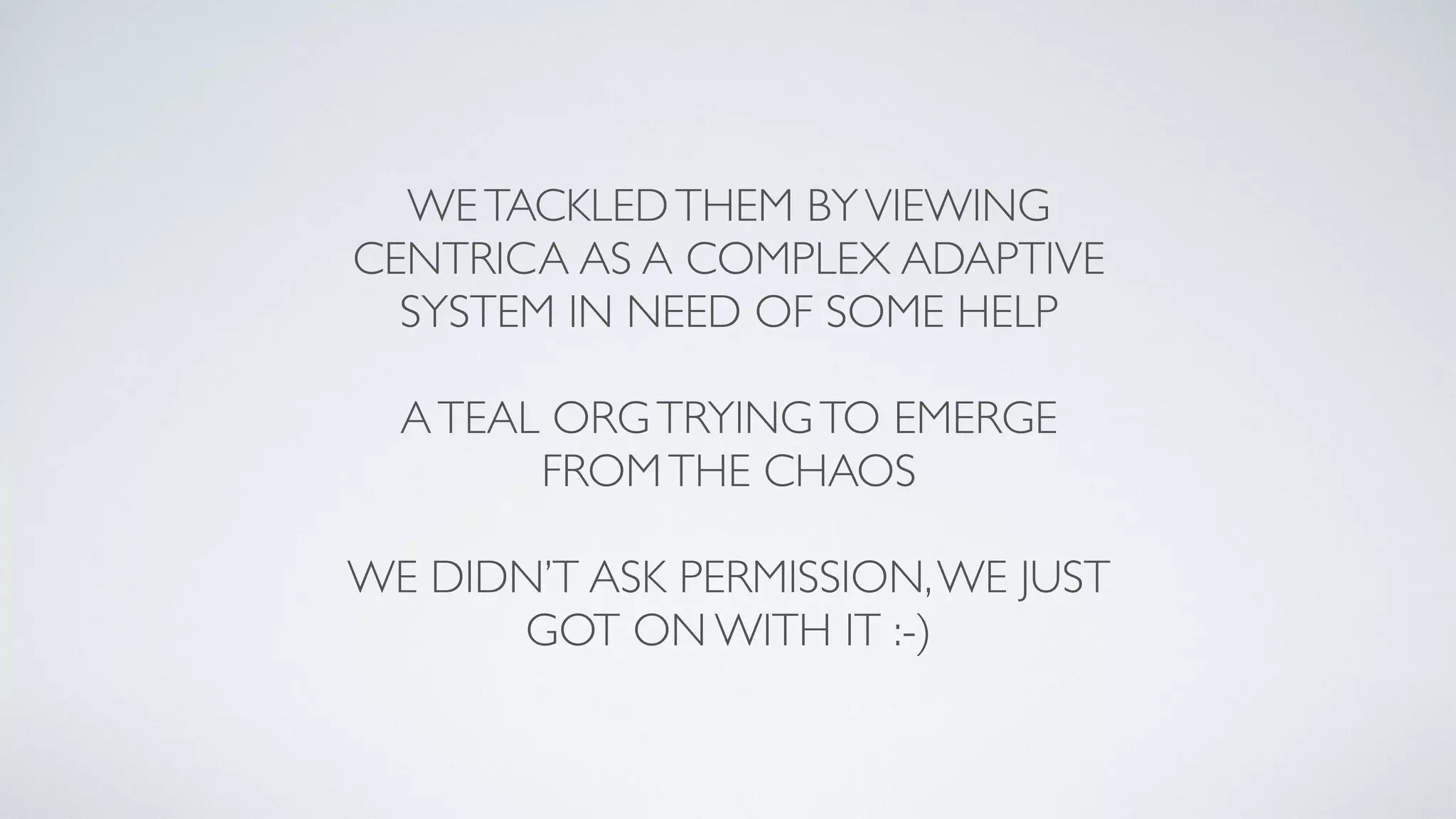 WETACKLEDTHEM BYVIEWING
CENTRICA AS A COMPLEX ADAPTIVE
SYSTEM IN NEED OF SOME HELP
ATEAL ORGTRYINGTO EMERGE
FROMTHE CHAOS
WE DIDN’T ASK PERMISSION,WE JUST
GOT ON WITH IT :-)
 