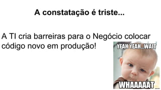 A constatação é triste...
A TI cria barreiras para o Negócio colocar
código novo em produção!
 