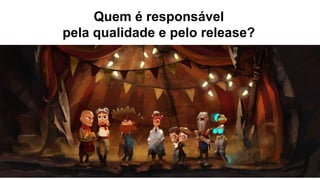Quem é responsável
pela qualidade e pelo release?
 