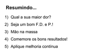 Resumindo...
1) Qual a sua maior dor?
2) Seja um bom F.D. e P.!
3) Mão na massa
4) Comemore os bons resultados!
5) Aplique melhoria contínua
 