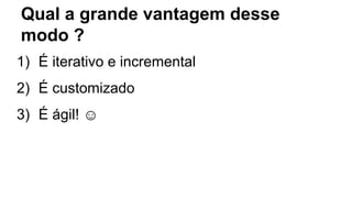 Qual a grande vantagem desse
modo ?
1) É iterativo e incremental
2) É customizado
3) É ágil! ☺
 
