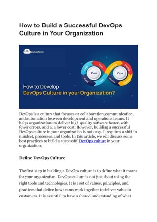 How to Build a Successful DevOps
Culture in Your Organization
DevOps is a culture that focuses on collaboration, communication,
and automation between development and operations teams. It
helps organizations to deliver high-quality software faster, with
fewer errors, and at a lower cost. However, building a successful
DevOps culture in your organization is not easy. It requires a shift in
mindset, processes, and tools. In this article, we will discuss some
best practices to build a successful DevOps culture in your
organization.
Define DevOps Culture
The first step in building a DevOps culture is to define what it means
for your organization. DevOps culture is not just about using the
right tools and technologies. It is a set of values, principles, and
practices that define how teams work together to deliver value to
customers. It is essential to have a shared understanding of what
 