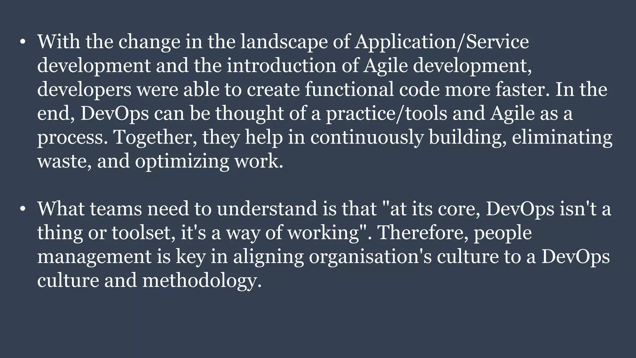 • With the change in the landscape of Application/Service
development and the introduction of Agile development,
developers were able to create functional code more faster. In the
end, DevOps can be thought of a practice/tools and Agile as a
process. Together, they help in continuously building, eliminating
waste, and optimizing work.
• What teams need to understand is that "at its core, DevOps isn't a
thing or toolset, it's a way of working". Therefore, people
management is key in aligning organisation's culture to a DevOps
culture and methodology.
 