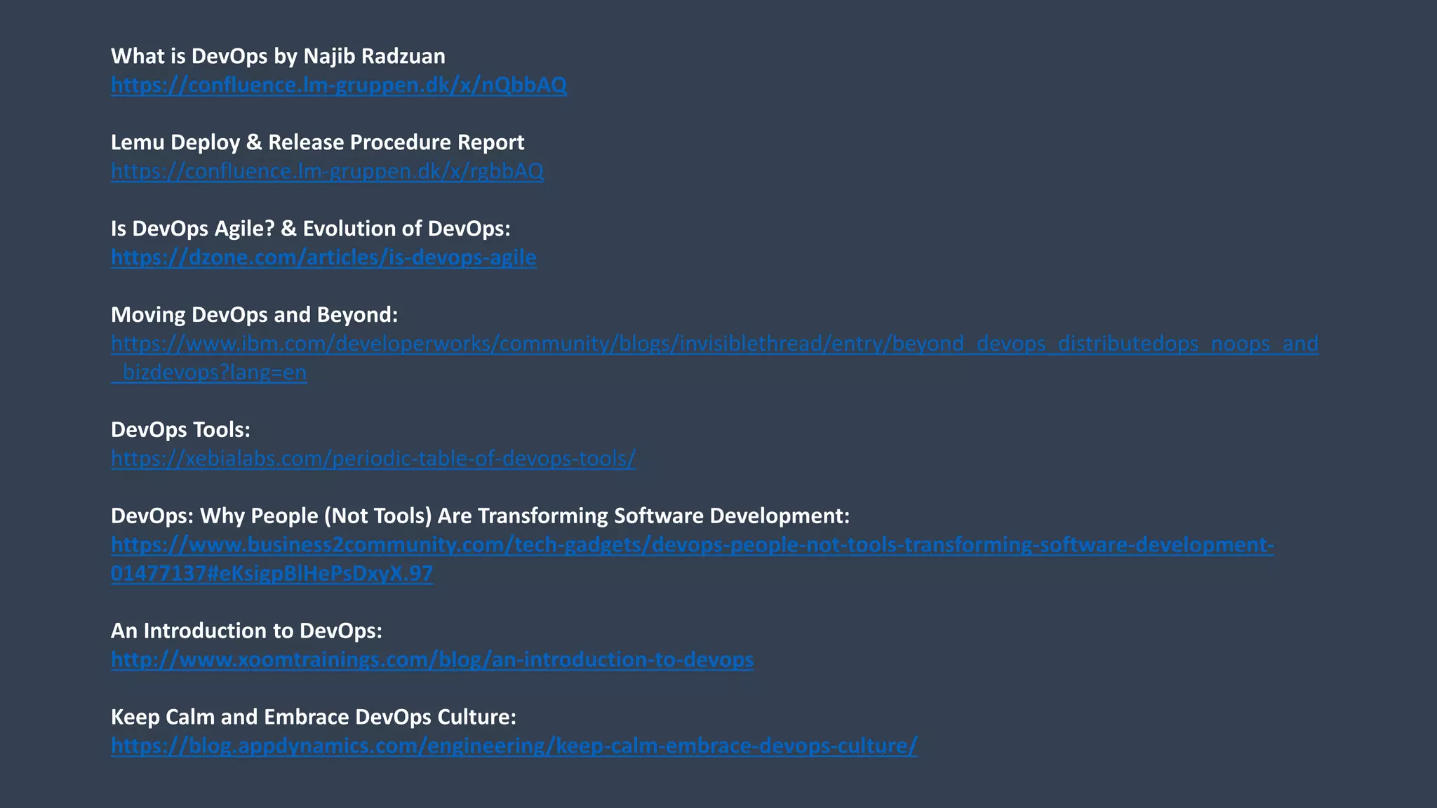 What is DevOps by Najib Radzuan
https://confluence.lm-gruppen.dk/x/nQbbAQ
Lemu Deploy & Release Procedure Report
https://confluence.lm-gruppen.dk/x/rgbbAQ
Is DevOps Agile? & Evolution of DevOps:
https://dzone.com/articles/is-devops-agile
Moving DevOps and Beyond:
https://www.ibm.com/developerworks/community/blogs/invisiblethread/entry/beyond_devops_distributedops_noops_and
_bizdevops?lang=en
DevOps Tools:
https://xebialabs.com/periodic-table-of-devops-tools/
DevOps: Why People (Not Tools) Are Transforming Software Development:
https://www.business2community.com/tech-gadgets/devops-people-not-tools-transforming-software-development-
01477137#eKsigpBlHePsDxyX.97
An Introduction to DevOps:
http://www.xoomtrainings.com/blog/an-introduction-to-devops
Keep Calm and Embrace DevOps Culture:
https://blog.appdynamics.com/engineering/keep-calm-embrace-devops-culture/
 