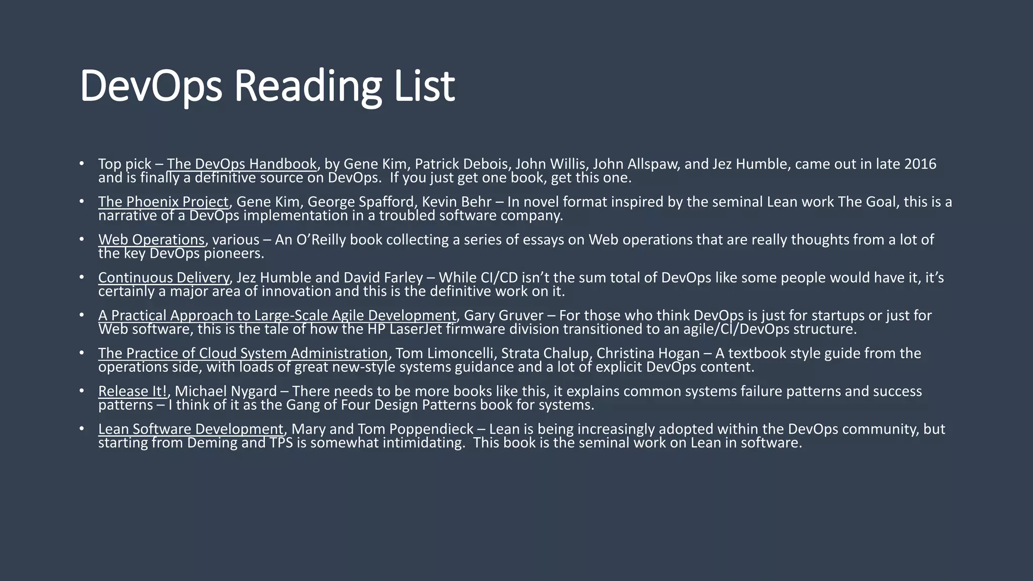 DevOps Reading List
• Top pick – The DevOps Handbook, by Gene Kim, Patrick Debois, John Willis, John Allspaw, and Jez Humble, came out in late 2016
and is finally a definitive source on DevOps. If you just get one book, get this one.
• The Phoenix Project, Gene Kim, George Spafford, Kevin Behr – In novel format inspired by the seminal Lean work The Goal, this is a
narrative of a DevOps implementation in a troubled software company.
• Web Operations, various – An O’Reilly book collecting a series of essays on Web operations that are really thoughts from a lot of
the key DevOps pioneers.
• Continuous Delivery, Jez Humble and David Farley – While CI/CD isn’t the sum total of DevOps like some people would have it, it’s
certainly a major area of innovation and this is the definitive work on it.
• A Practical Approach to Large-Scale Agile Development, Gary Gruver – For those who think DevOps is just for startups or just for
Web software, this is the tale of how the HP LaserJet firmware division transitioned to an agile/CI/DevOps structure.
• The Practice of Cloud System Administration, Tom Limoncelli, Strata Chalup, Christina Hogan – A textbook style guide from the
operations side, with loads of great new-style systems guidance and a lot of explicit DevOps content.
• Release It!, Michael Nygard – There needs to be more books like this, it explains common systems failure patterns and success
patterns – I think of it as the Gang of Four Design Patterns book for systems.
• Lean Software Development, Mary and Tom Poppendieck – Lean is being increasingly adopted within the DevOps community, but
starting from Deming and TPS is somewhat intimidating. This book is the seminal work on Lean in software.
 