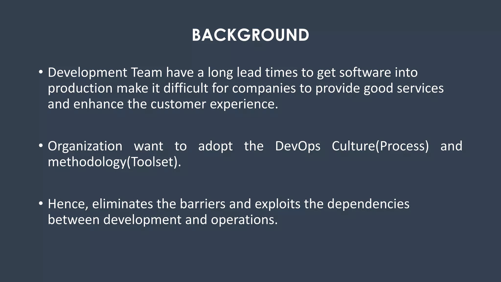 • Development Team have a long lead times to get software into
production make it difficult for companies to provide good services
and enhance the customer experience.
• Organization want to adopt the DevOps Culture(Process) and
methodology(Toolset).
• Hence, eliminates the barriers and exploits the dependencies
between development and operations.
BACKGROUND
 