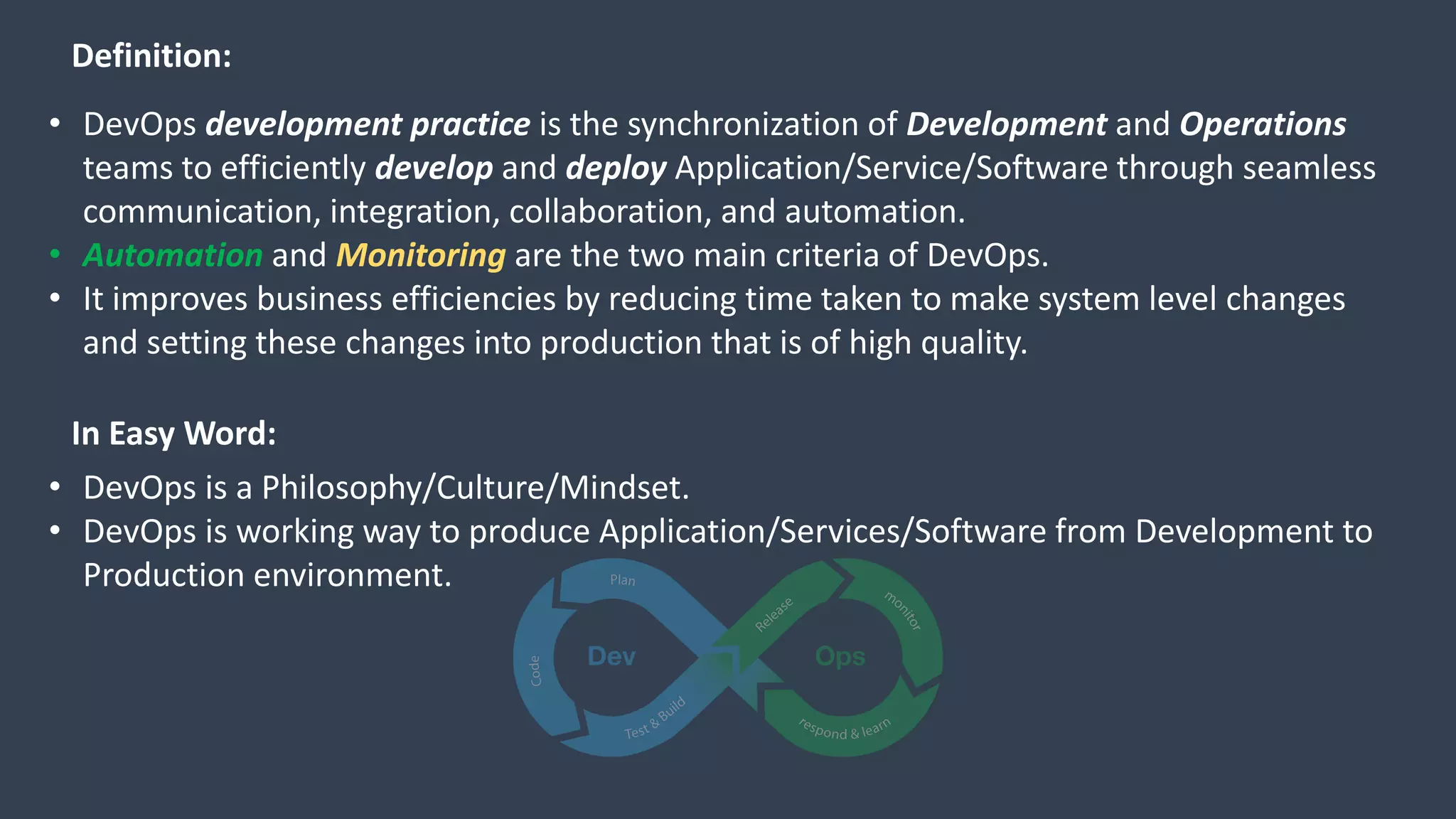 • DevOps development practice is the synchronization of Development and Operations
teams to efficiently develop and deploy Application/Service/Software through seamless
communication, integration, collaboration, and automation.
• Automation and Monitoring are the two main criteria of DevOps.
• It improves business efficiencies by reducing time taken to make system level changes
and setting these changes into production that is of high quality.
Definition:
In Easy Word:
• DevOps is a Philosophy/Culture/Mindset.
• DevOps is working way to produce Application/Services/Software from Development to
Production environment.
 