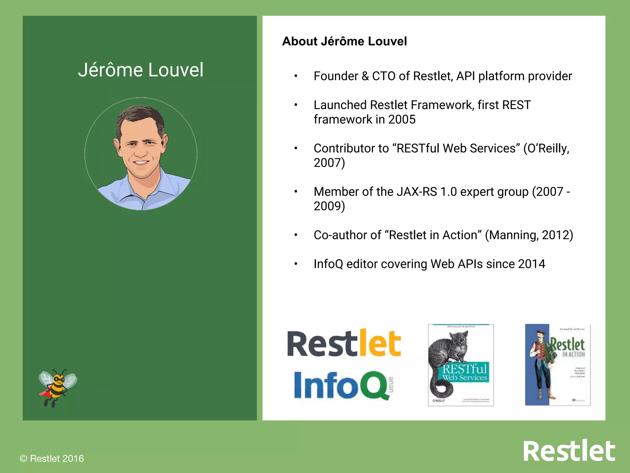 © Restlet 2016
x
© Restlet 2016
Jérôme Louvel
About Jérôme Louvel
• Founder & CTO of Restlet, API platform provider
• Launched Restlet Framework, first REST
framework in 2005
• Contributor to “RESTful Web Services” (O’Reilly,
2007)
• Member of the JAX-RS 1.0 expert group (2007 -
2009)
• Co-author of “Restlet in Action” (Manning, 2012)
• InfoQ editor covering Web APIs since 2014
 