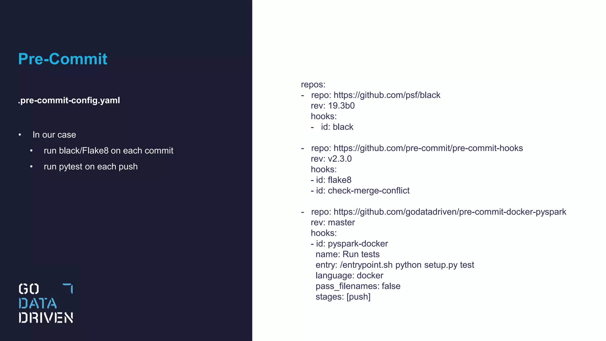 Pre-Commit
.pre-commit-config.yaml
• In our case
• run black/Flake8 on each commit
• run pytest on each push
repos:
- repo: https://github.com/psf/black
rev: 19.3b0
hooks:
- id: black
- repo: https://github.com/pre-commit/pre-commit-hooks
rev: v2.3.0
hooks:
- id: flake8
- id: check-merge-conflict
- repo: https://github.com/godatadriven/pre-commit-docker-pyspark
rev: master
hooks:
- id: pyspark-docker
name: Run tests
entry: /entrypoint.sh python setup.py test
language: docker
pass_filenames: false
stages: [push]
 