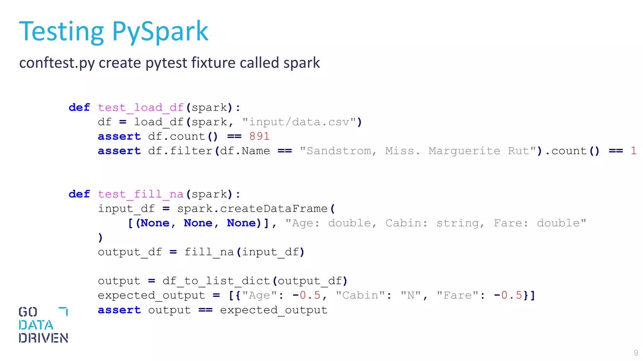 9
Testing PySpark
conftest.py create pytest fixture called spark
def test_load_df(spark):
df = load_df(spark, "input/data.csv")
assert df.count() == 891
assert df.filter(df.Name == "Sandstrom, Miss. Marguerite Rut").count() == 1
def test_fill_na(spark):
input_df = spark.createDataFrame(
[(None, None, None)], "Age: double, Cabin: string, Fare: double"
)
output_df = fill_na(input_df)
output = df_to_list_dict(output_df)
expected_output = [{"Age": -0.5, "Cabin": "N", "Fare": -0.5}]
assert output == expected_output
 