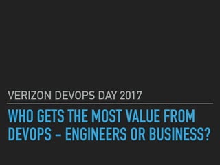 WHO GETS THE MOST VALUE FROM
DEVOPS - ENGINEERS OR BUSINESS?
VERIZON DEVOPS DAY 2017
 