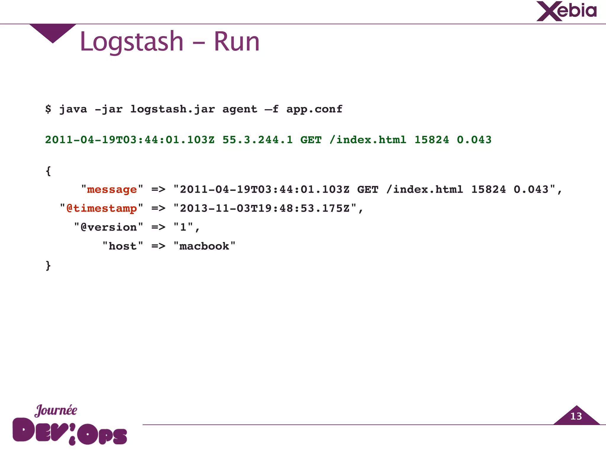 Logstash - Run
13
$ java -jar logstash.jar agent —f app.conf!
2011-04-19T03:44:01.103Z 55.3.244.1 GET /index.html 15824 0.043!
{!
"message" => "2011-04-19T03:44:01.103Z GET /index.html 15824 0.043",!
"@timestamp" => "2013-11-03T19:48:53.175Z",!
"@version" => "1",!
"host" => "macbook"!
}!
 