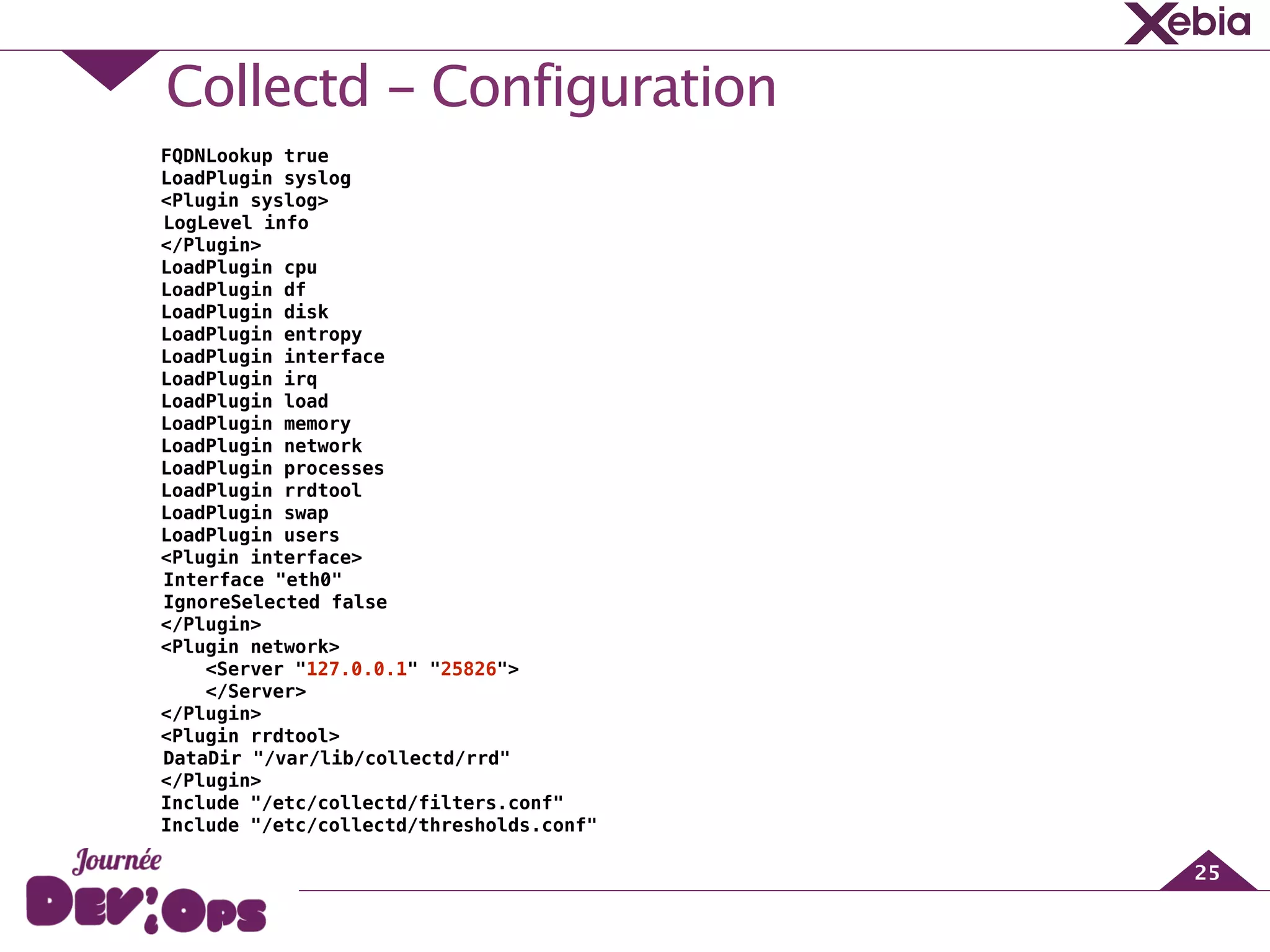 Collectd - Configuration
25
FQDNLookup true
LoadPlugin syslog
<Plugin syslog>
LogLevel info
</Plugin>
LoadPlugin cpu
LoadPlugin df
LoadPlugin disk
LoadPlugin entropy
LoadPlugin interface
LoadPlugin irq
LoadPlugin load
LoadPlugin memory
LoadPlugin network
LoadPlugin processes
LoadPlugin rrdtool
LoadPlugin swap
LoadPlugin users
<Plugin interface>
Interface "eth0"
IgnoreSelected false
</Plugin>
<Plugin network>
<Server "127.0.0.1" "25826">
</Server>
</Plugin>
<Plugin rrdtool>
DataDir "/var/lib/collectd/rrd"
</Plugin>
Include "/etc/collectd/filters.conf"
Include "/etc/collectd/thresholds.conf"
 