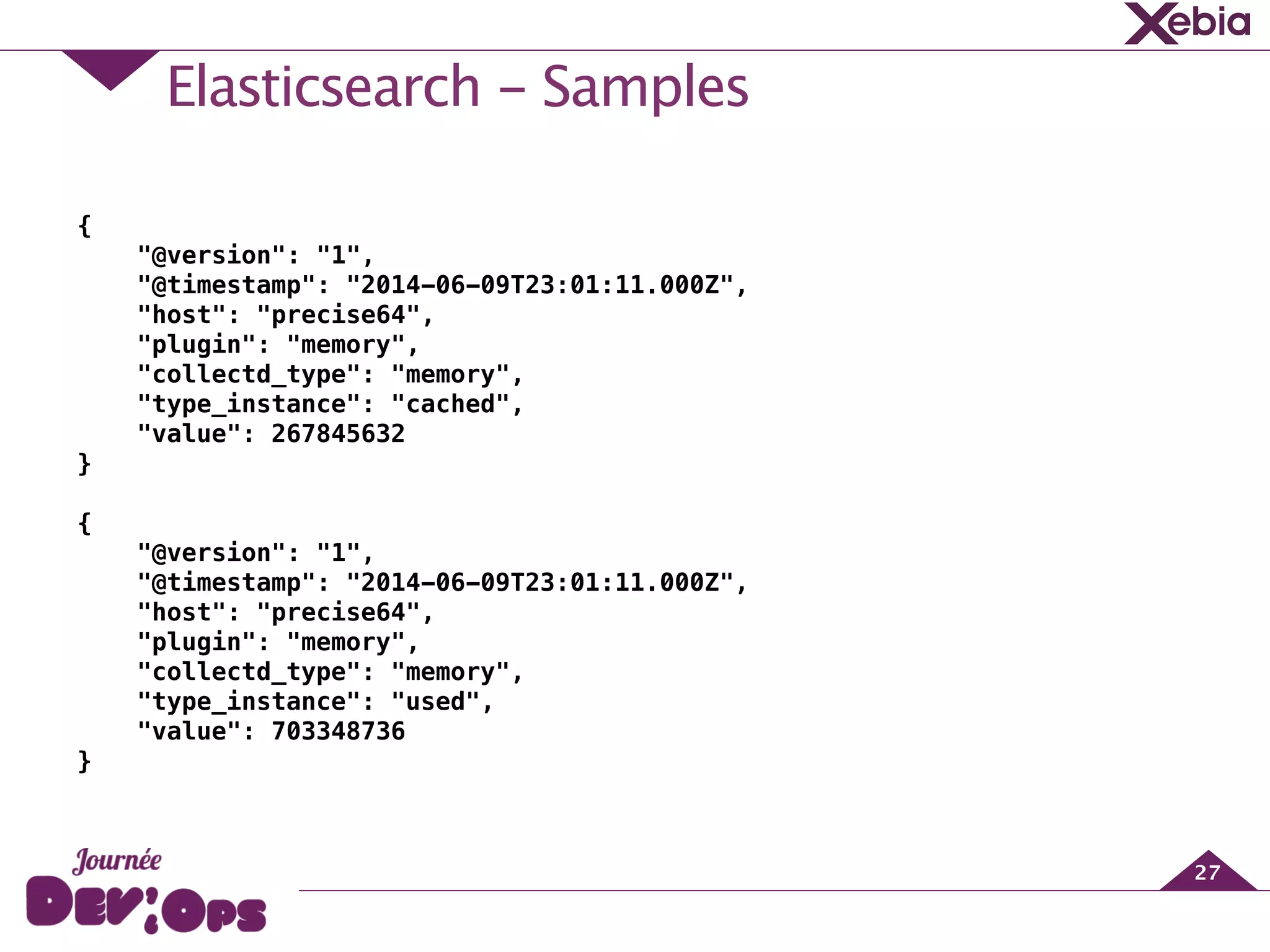 Elasticsearch - Samples
27
{
"@version": "1",
"@timestamp": "2014-06-09T23:01:11.000Z",
"host": "precise64",
"plugin": "memory",
"collectd_type": "memory",
"type_instance": "cached",
"value": 267845632
}
!
{
"@version": "1",
"@timestamp": "2014-06-09T23:01:11.000Z",
"host": "precise64",
"plugin": "memory",
"collectd_type": "memory",
"type_instance": "used",
"value": 703348736
}
 
