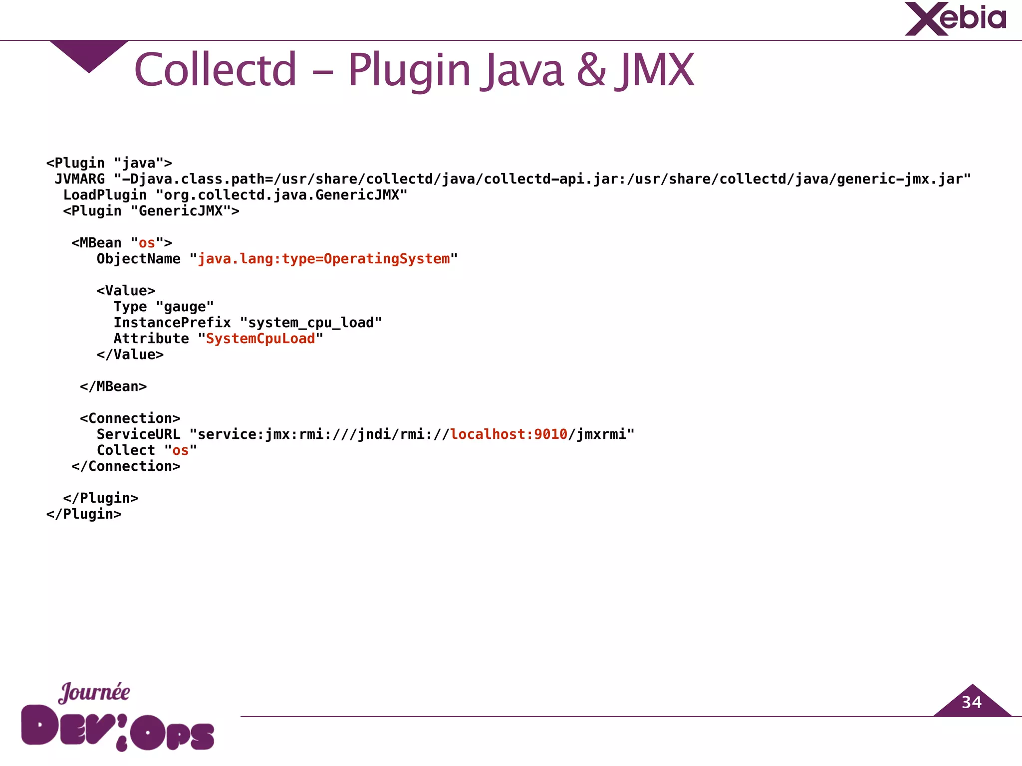 Collectd - Plugin Java & JMX
34
<Plugin "java">
JVMARG "-Djava.class.path=/usr/share/collectd/java/collectd-api.jar:/usr/share/collectd/java/generic-jmx.jar"
LoadPlugin "org.collectd.java.GenericJMX"
<Plugin "GenericJMX">
<MBean "os">
ObjectName "java.lang:type=OperatingSystem"
!
<Value>
Type "gauge"
InstancePrefix "system_cpu_load"
Attribute "SystemCpuLoad"
</Value>
!
</MBean>
!
<Connection>
ServiceURL "service:jmx:rmi:///jndi/rmi://localhost:9010/jmxrmi"
Collect "os"
</Connection>
!
</Plugin>
</Plugin>
 