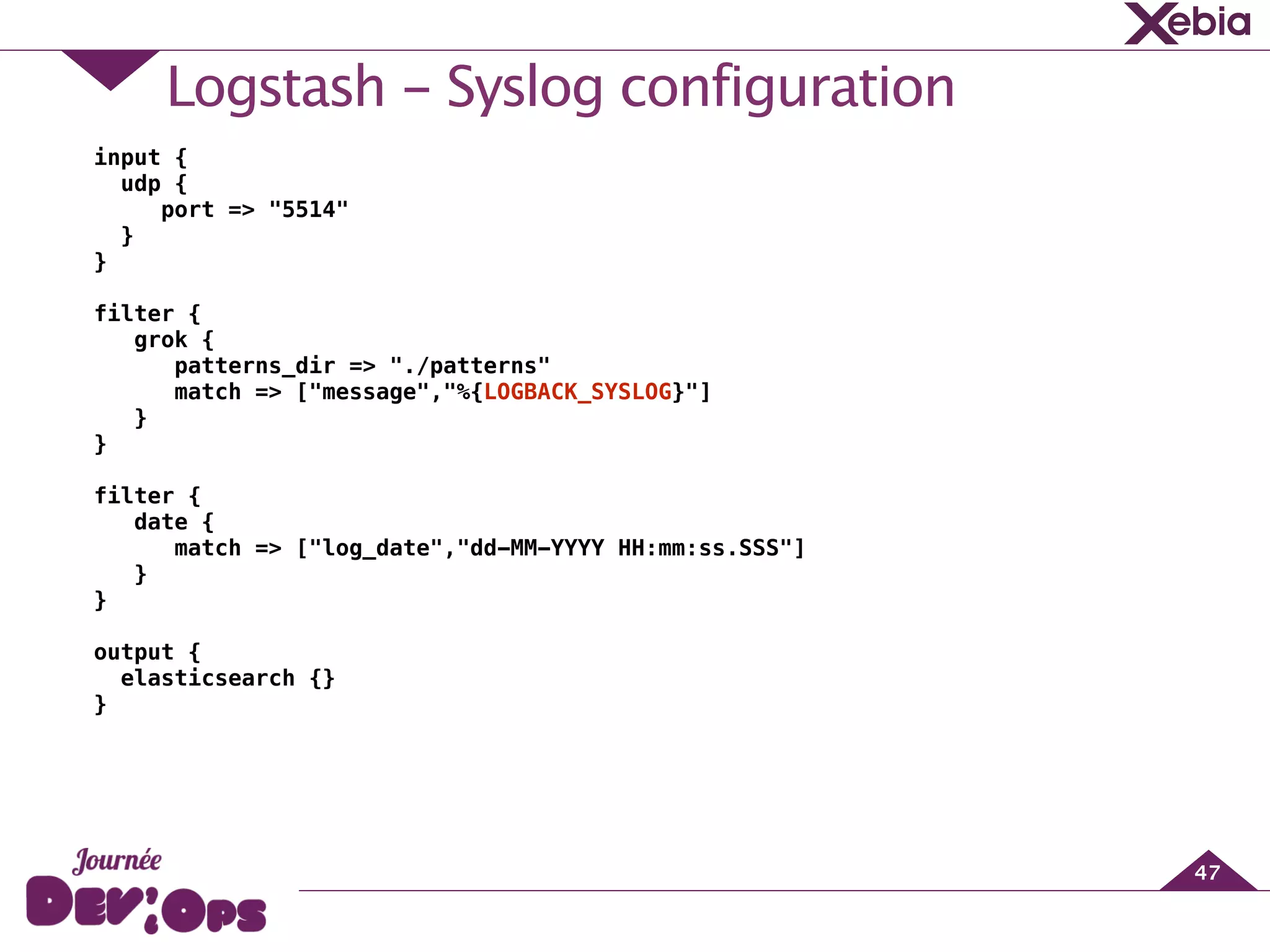 Logstash - Syslog configuration
47
input {
udp {
port => "5514"
}
}
!
filter {
grok {
patterns_dir => "./patterns"
match => ["message","%{LOGBACK_SYSLOG}"]
}
}
!
filter {
date {
match => ["log_date","dd-MM-YYYY HH:mm:ss.SSS"]
}
}
!
output {
elasticsearch {}
}
 
