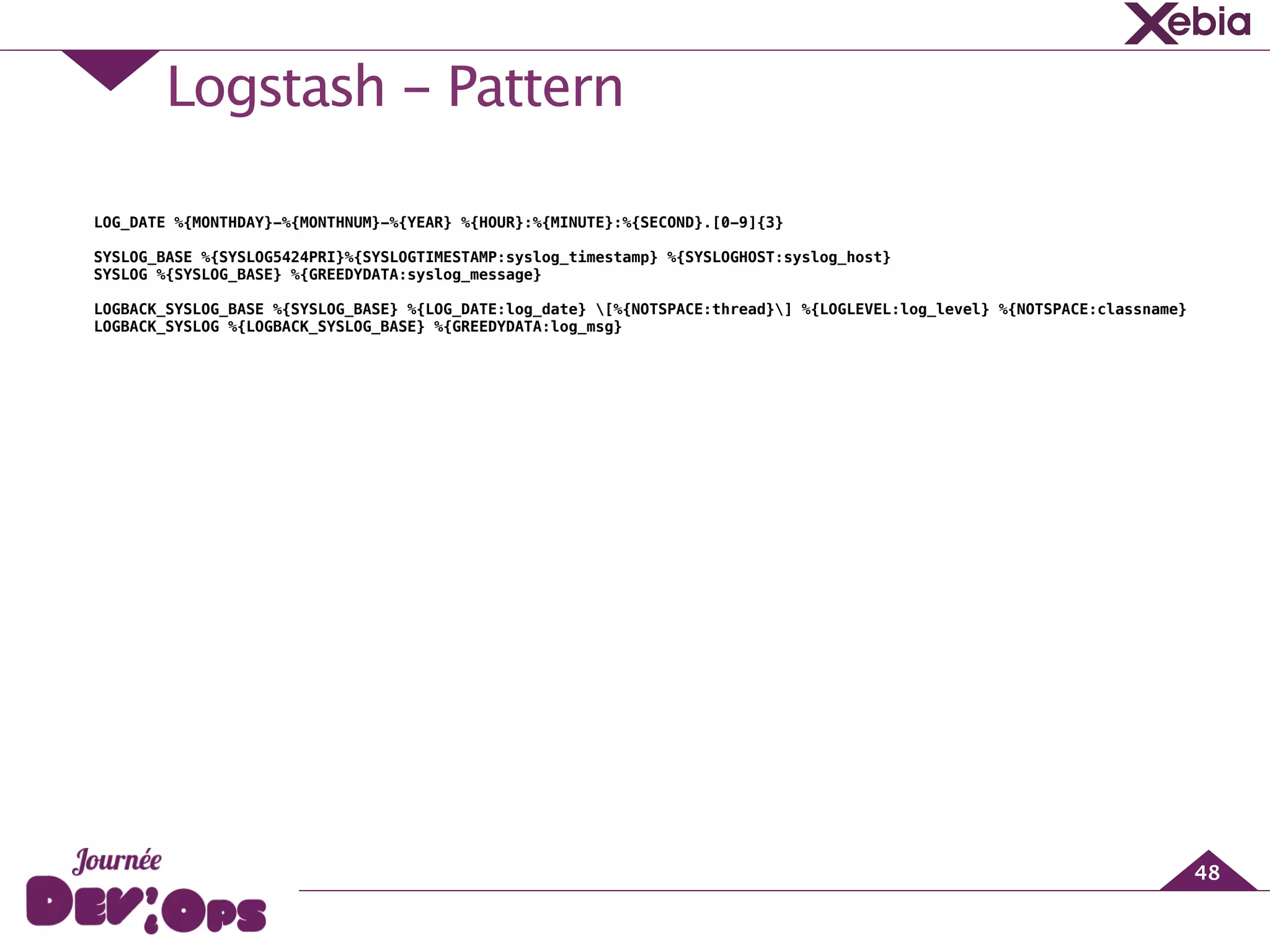 Logstash - Pattern
48
!
!
!
!
LOG_DATE %{MONTHDAY}-%{MONTHNUM}-%{YEAR} %{HOUR}:%{MINUTE}:%{SECOND}.[0-9]{3}
!
SYSLOG_BASE %{SYSLOG5424PRI}%{SYSLOGTIMESTAMP:syslog_timestamp} %{SYSLOGHOST:syslog_host}
SYSLOG %{SYSLOG_BASE} %{GREEDYDATA:syslog_message}
!
LOGBACK_SYSLOG_BASE %{SYSLOG_BASE} %{LOG_DATE:log_date} [%{NOTSPACE:thread}] %{LOGLEVEL:log_level} %{NOTSPACE:classname}
LOGBACK_SYSLOG %{LOGBACK_SYSLOG_BASE} %{GREEDYDATA:log_msg}
 