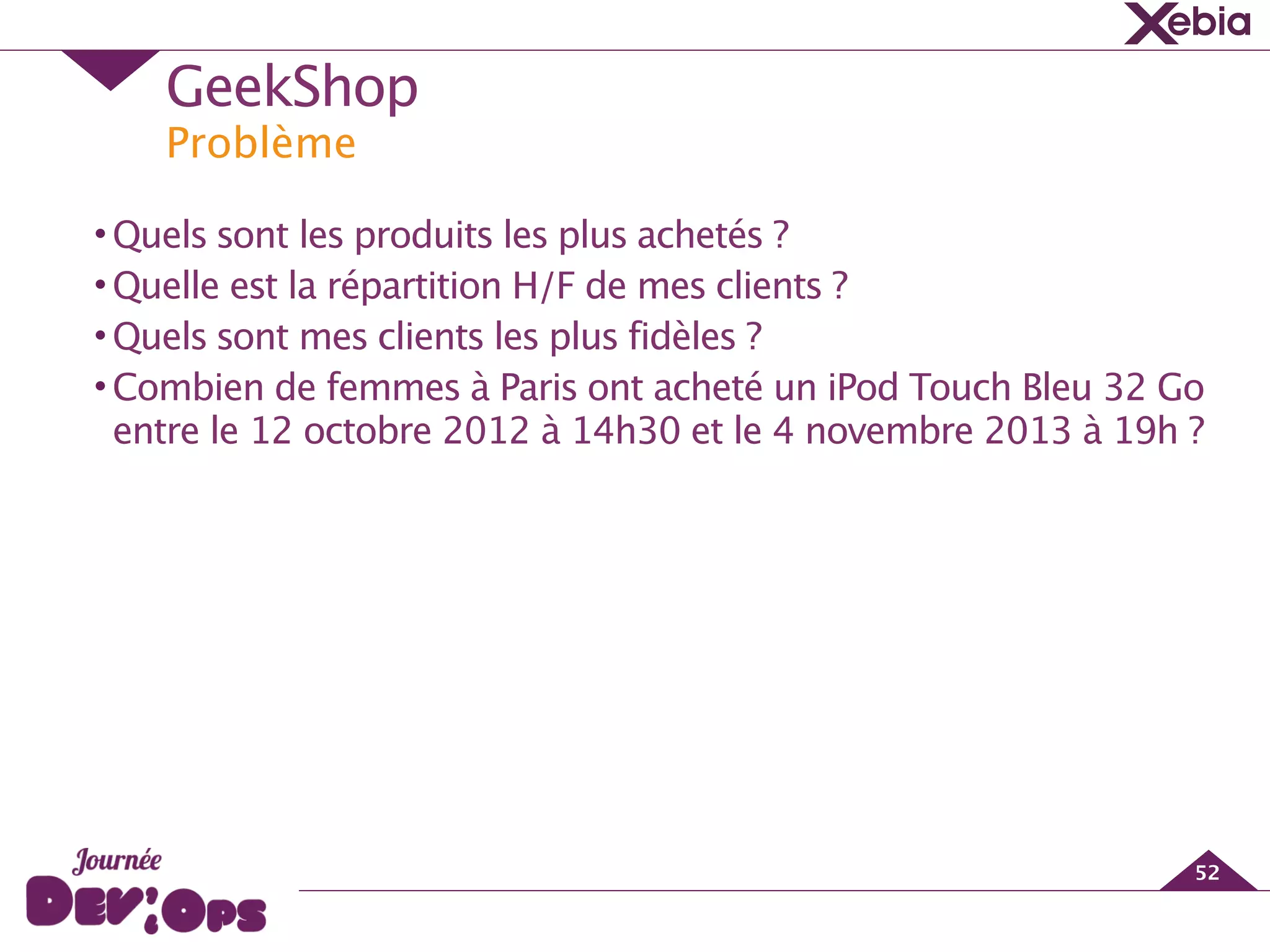 Problème
GeekShop
52
•Quels sont les produits les plus achetés ?
•Quelle est la répartition H/F de mes clients ?
•Quels sont mes clients les plus fidèles ?
•Combien de femmes à Paris ont acheté un iPod Touch Bleu 32 Go
entre le 12 octobre 2012 à 14h30 et le 4 novembre 2013 à 19h ?
 