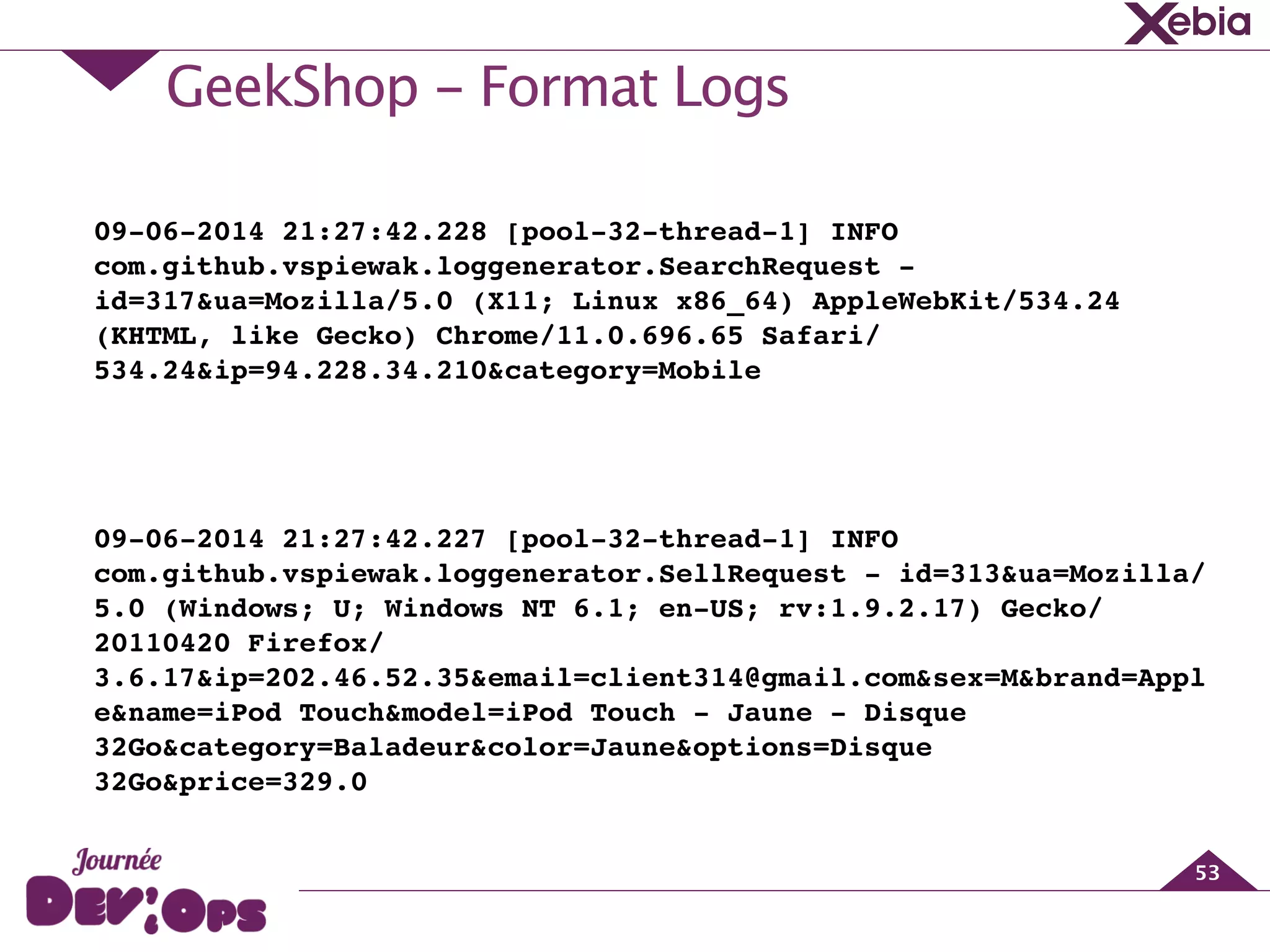 GeekShop - Format Logs
53
09-06-2014 21:27:42.228 [pool-32-thread-1] INFO
com.github.vspiewak.loggenerator.SearchRequest -
id=317&ua=Mozilla/5.0 (X11; Linux x86_64) AppleWebKit/534.24
(KHTML, like Gecko) Chrome/11.0.696.65 Safari/
534.24&ip=94.228.34.210&category=Mobile!
!
09-06-2014 21:27:42.227 [pool-32-thread-1] INFO
com.github.vspiewak.loggenerator.SellRequest - id=313&ua=Mozilla/
5.0 (Windows; U; Windows NT 6.1; en-US; rv:1.9.2.17) Gecko/
20110420 Firefox/
3.6.17&ip=202.46.52.35&email=client314@gmail.com&sex=M&brand=Appl
e&name=iPod Touch&model=iPod Touch - Jaune - Disque
32Go&category=Baladeur&color=Jaune&options=Disque
32Go&price=329.0
 
