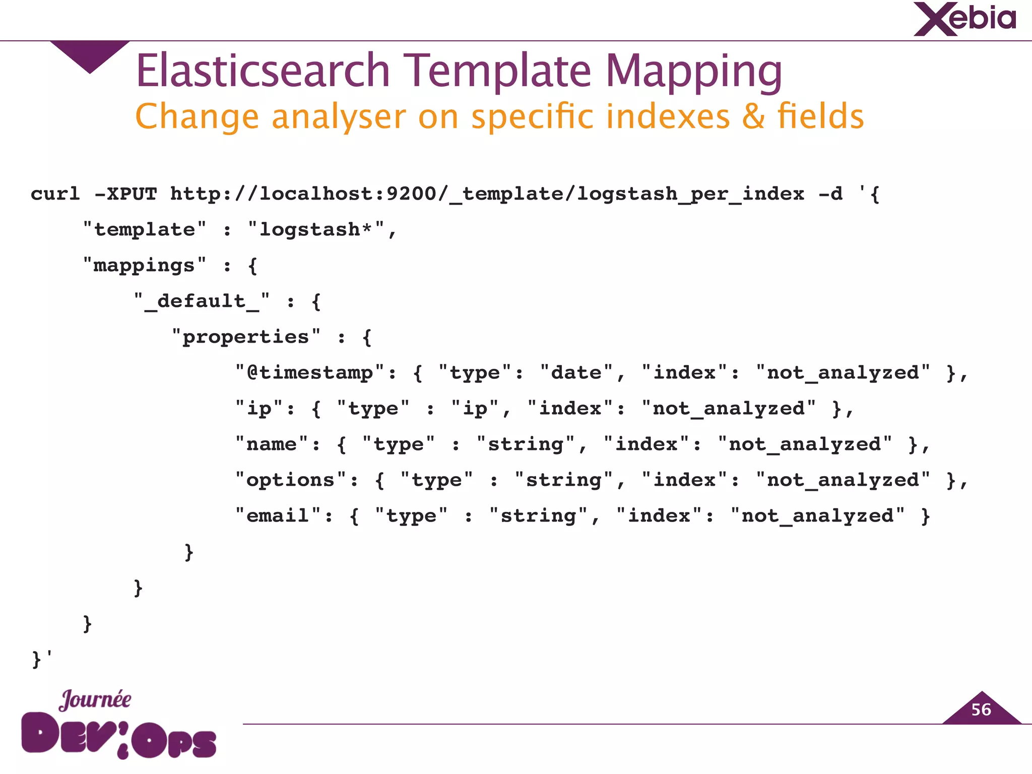 Change analyser on speciﬁc indexes & ﬁelds
Elasticsearch Template Mapping
56
curl -XPUT http://localhost:9200/_template/logstash_per_index -d '{
"template" : "logstash*",!
"mappings" : { !
"_default_" : {!
"properties" : {!
"@timestamp": { "type": "date", "index": "not_analyzed" },!
"ip": { "type" : "ip", "index": "not_analyzed" },!
"name": { "type" : "string", "index": "not_analyzed" },!
"options": { "type" : "string", "index": "not_analyzed" },!
"email": { "type" : "string", "index": "not_analyzed" }!
} !
}!
}!
}'
 