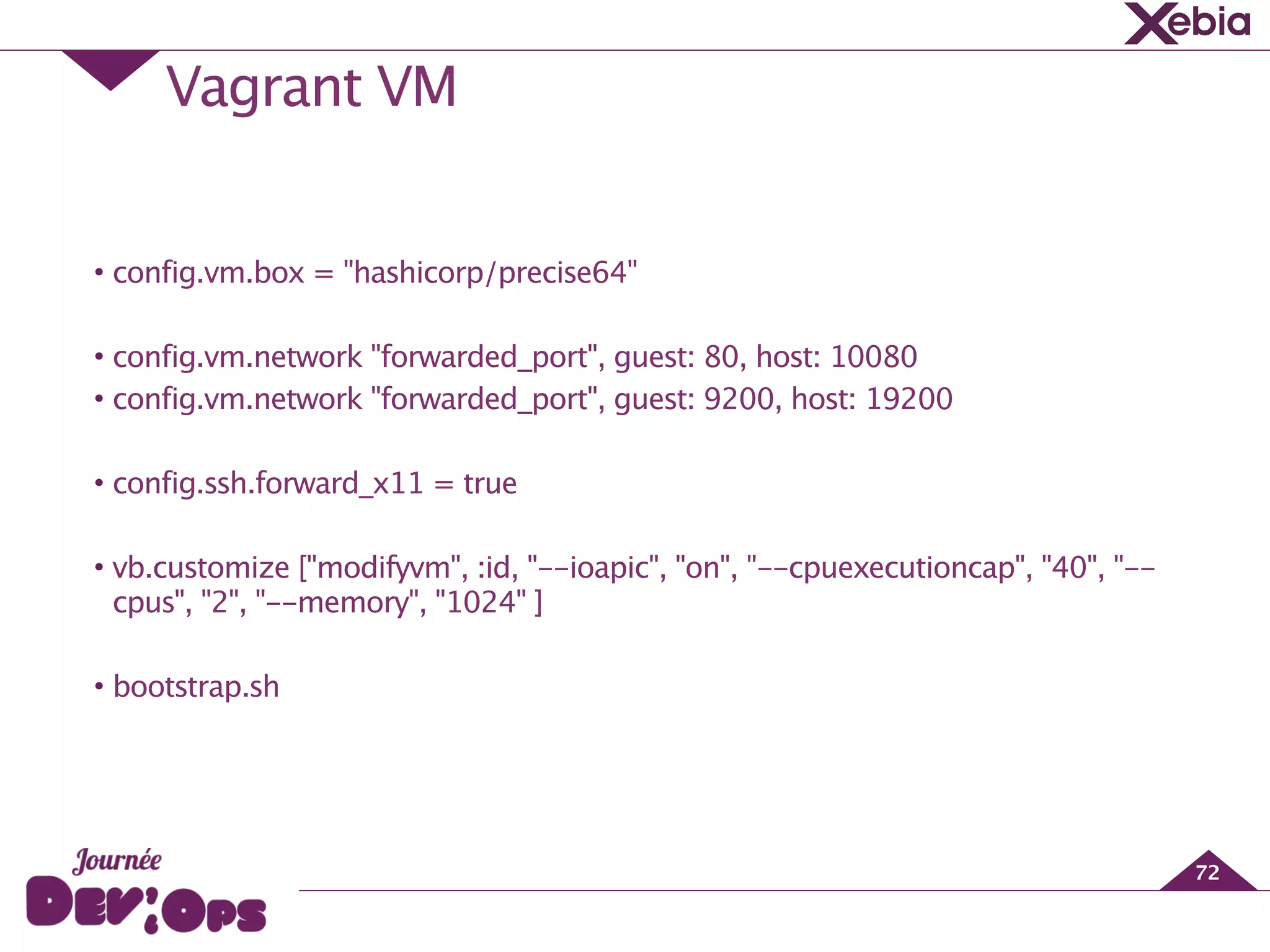 Vagrant VM
72
!
• config.vm.box = "hashicorp/precise64"
!
• config.vm.network "forwarded_port", guest: 80, host: 10080
• config.vm.network "forwarded_port", guest: 9200, host: 19200
!
• config.ssh.forward_x11 = true
!
• vb.customize ["modifyvm", :id, "--ioapic", "on", "--cpuexecutioncap", "40", "--
cpus", "2", "--memory", "1024" ]
!
• bootstrap.sh
 